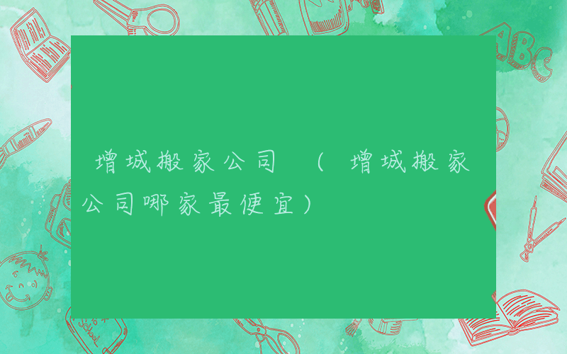 增城搬家公司 (增城搬家公司哪家最便宜)